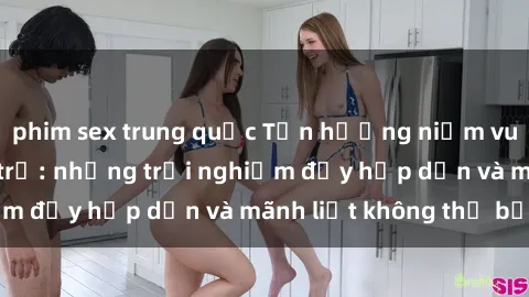phim sex trung quốc Tận hưởng niềm vui của sex với gái trẻ: những trải nghiệm đầy hấp dẫn và mãnh liệt không thể bỏ lỡ