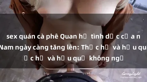 sex quán cà phê Quan hệ tình dục của nữ sinh Việt Nam ngày càng tăng lên: Thực hư và hậu quả không ngờ
