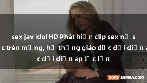 sex jav idol HD Phát hiện clip sex nữ sinh gây sốc trên mạng, hệ thống giáo dục đối diện áp lực lớn