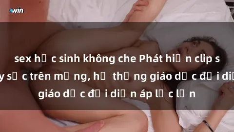 sex học sinh không che Phát hiện clip sex nữ sinh gây sốc trên mạng, hệ thống giáo dục đối diện áp lực lớn