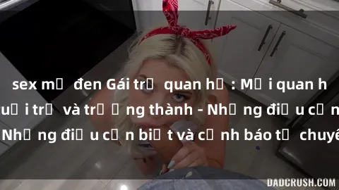 sex mỹ đen Gái trẻ quan hệ: Mối quan hệ khác biệt giữa tuổi trẻ và trưởng thành - Những điều cần biết và cảnh báo từ chuyên gia