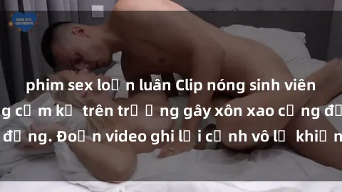 phim sex loạn luân Clip nóng sinh viên gây sốc: Hành động cấm kỵ trên trường gây xôn xao cộng đồng. Đoạn video ghi lại cảnh vô lễ khiến dư luận bức xúc.