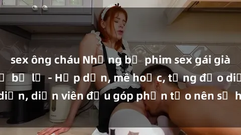 sex ông cháu Những bộ phim sex gái già đỉnh cao không thể bỏ lỡ - Hấp dẫn, mê hoặc, từng đạo diễn, diễn viên đều góp phần tạo nên sự hấp dẫn, kích thích.