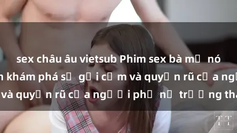 sex châu âu vietsub Phim sex bà mẹ nóng bỏng: Hành trình khám phá sự gợi cảm và quyến rũ của người phụ nữ trưởng thành.