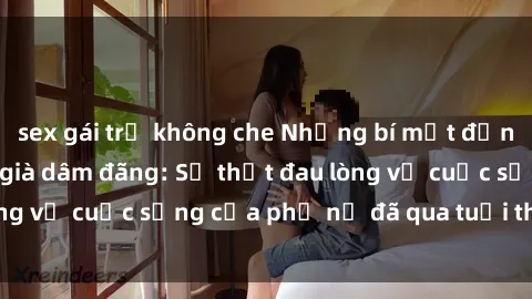 sex gái trẻ không che Những bí mật đằng sau vẻ ngoài gái già dâm đãng: Sự thật đau lòng về cuộc sống của phụ nữ đã qua tuổi thanh xuân
