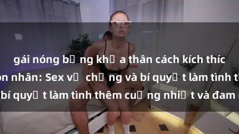 gái nóng bỏng khỏa thân cách kích thích đam mê trong hôn nhân: Sex vợ chồng và bí quyết làm tình thêm cuồng nhiệt và đam mê