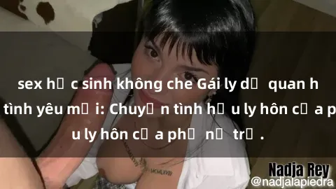 sex học sinh không che Gái ly dị quan hệ tìm kiếm tình yêu mới: Chuyện tình hậu ly hôn của phụ nữ trẻ.
