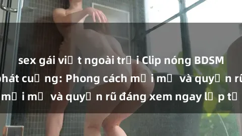 sex gái việt ngoài trời Clip nóng BDSM khiến người xem phát cuồng: Phong cách mới mẻ và quyến rũ đáng xem ngay lập tức!