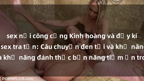 sex nơi công cộng Kinh hoàng và đầy kích thích với phim sex tra tấn: Câu chuyện đen tối và khả năng đánh thức bản năng tiềm ẩn trong con người