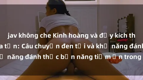 jav không che Kinh hoàng và đầy kích thích với phim sex tra tấn: Câu chuyện đen tối và khả năng đánh thức bản năng tiềm ẩn trong con người
