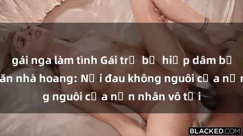 gái nga làm tình Gái trẻ bị hiếp dâm bạo lực trong căn nhà hoang: Nỗi đau không nguôi của nạn nhân vô tội
