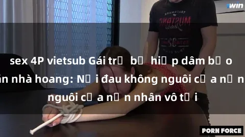 sex 4P vietsub Gái trẻ bị hiếp dâm bạo lực trong căn nhà hoang: Nỗi đau không nguôi của nạn nhân vô tội