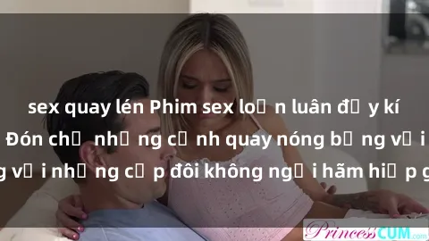 sex quay lén Phim sex loạn luân đầy kích thích không che - Đón chờ những cảnh quay nóng bỏng với những cặp đôi không ngại hãm hiếp gia đình trong lòng