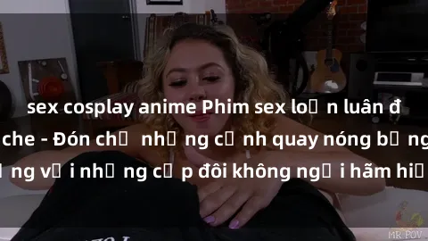 sex cosplay anime Phim sex loạn luân đầy kích thích không che - Đón chờ những cảnh quay nóng bỏng với những cặp đôi không ngại hãm hiếp gia đình trong lòng