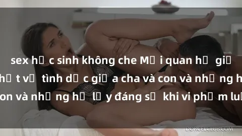 sex học sinh không che Mối quan hệ giữa cha và con: Sự thật về tình dục giữa cha và con và những hệ lụy đáng sợ khi vi phạm luật pháp.