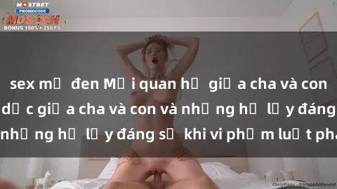 sex mỹ đen Mối quan hệ giữa cha và con: Sự thật về tình dục giữa cha và con và những hệ lụy đáng sợ khi vi phạm luật pháp.