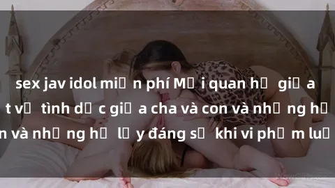 sex jav idol miễn phí Mối quan hệ giữa cha và con: Sự thật về tình dục giữa cha và con và những hệ lụy đáng sợ khi vi phạm luật pháp.