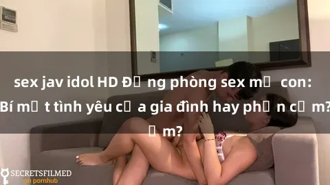 sex jav idol HD Động phòng sex mẹ con: Bí mật tình yêu của gia đình hay phản cảm?