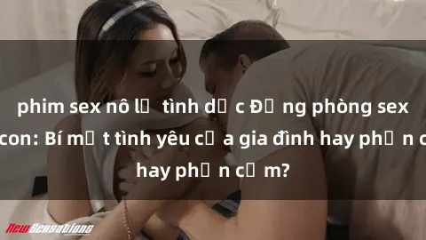 phim sex nô lệ tình dục Động phòng sex mẹ con: Bí mật tình yêu của gia đình hay phản cảm?