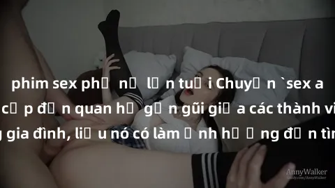 phim sex phụ nữ lớn tuổi Chuyện `sex anh em ruột` - Đề cập đến quan hệ gần gũi giữa các thành viên trong gia đình, liệu nó có làm ảnh hưởng đến tình cảm gia đình hay không?