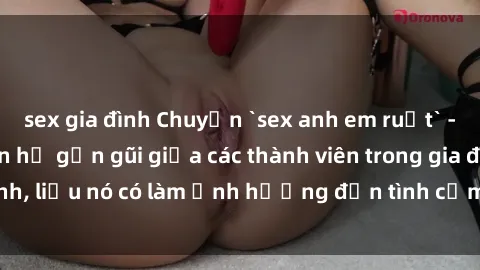 sex gia đình Chuyện `sex anh em ruột` - Đề cập đến quan hệ gần gũi giữa các thành viên trong gia đình, liệu nó có làm ảnh hưởng đến tình cảm gia đình hay không?