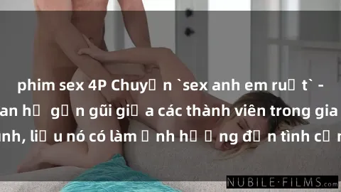 phim sex 4P Chuyện `sex anh em ruột` - Đề cập đến quan hệ gần gũi giữa các thành viên trong gia đình, liệu nó có làm ảnh hưởng đến tình cảm gia đình hay không?