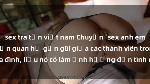 sex tra tấn việt nam Chuyện `sex anh em ruột` - Đề cập đến quan hệ gần gũi giữa các thành viên trong gia đình, liệu nó có làm ảnh hưởng đến tình cảm gia đình hay không?