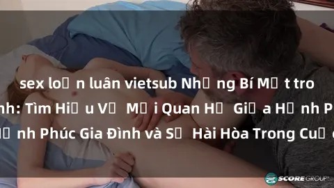 sex loạn luân vietsub Những Bí Mật trong Tình Dục Gia Đình: Tìm Hiểu Về Mối Quan Hệ Giữa Hạnh Phúc Gia Đình và Sự Hài Hòa Trong Cuộc Sống Tình Dục