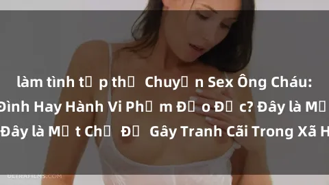 làm tình tập thể Chuyện Sex Ông Cháu: Mối Quan Hệ Gia Đình Hay Hành Vi Phạm Đạo Đức? Đây là Một Chủ Đề Gây Tranh Cãi Trong Xã Hội Hiện Nay.