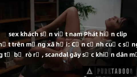 sex khách sạn việt nam Phát hiện clip sex quay lén hot nhất trên mạng xã hội: Cận cảnh cuộc sống riêng tư bị rò rỉ, scandal gây sốc khiến dân mạng không khỏi bàng hoàng