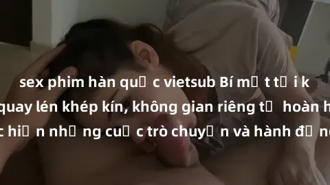 sex phim hàn quốc vietsub Bí mật tại khách sạn: Phòng quay lén khép kín, không gian riêng tư hoàn hảo để thực hiện những cuộc trò chuyện và hành động không bị người khác phát hiện.