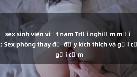 sex sinh viên việt nam Trải nghiệm mới lạ: Sex phòng thay đồ đầy kích thích và gợi cảm