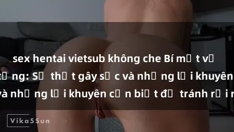 sex hentai vietsub không che Bí mật về phim sex nơi công cộng: Sự thật gây sốc và những lời khuyên cần biết để tránh rủi ro