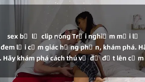 sex bị lộ clip nóng Trải nghiệm mới lạ: Sex trong xe hơi đem lại cảm giác hưng phấn, khám phá. Hãy khám phá cách thú vị để đốt lên cảm xúc trong cuộc tình!