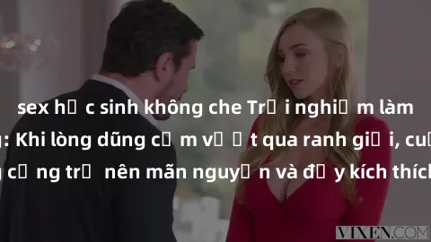 sex học sinh không che Trải nghiệm làm tình ngoài đường: Khi lòng dũng cảm vượt qua ranh giới, cuộc hẹn nơi công cộng trở nên mãn nguyện và đầy kích thích. Hành vi nguy hiểm, nhưng cũng tạo nên cảm gi