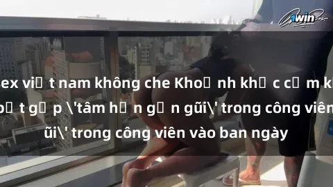 sex việt nam không che Khoảnh khắc cấm kỵ: Cặp đôi bị bắt gặp 'tâm hồn gần gũi' trong công viên vào ban ngày