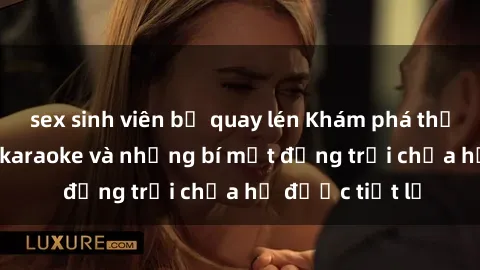 sex sinh viên bị quay lén Khám phá thế giới sex quán karaoke và những bí mật động trời chưa hề được tiết lộ