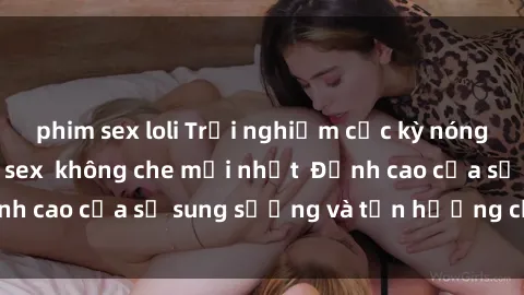 phim sex loli Trải nghiệm cực kỳ nóng bỏng trong phim sex  không che mới nhất  Đỉnh cao của sự sung sướng và tận hưởng chân thật