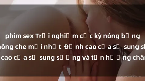 phim sex Trải nghiệm cực kỳ nóng bỏng trong phim sex  không che mới nhất  Đỉnh cao của sự sung sướng và tận hưởng chân thật
