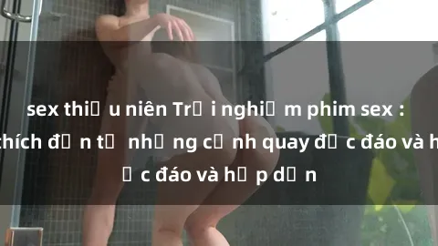 sex thiếu niên Trải nghiệm phim sex : Sự kích thích đến từ những cảnh quay độc đáo và hấp dẫn
