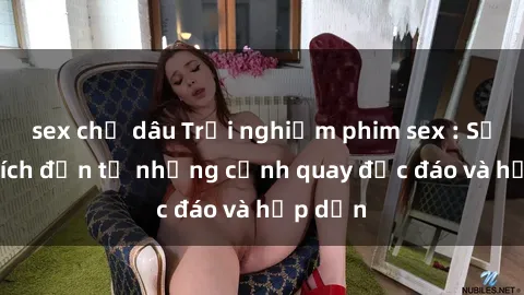 sex chị dâu Trải nghiệm phim sex : Sự kích thích đến từ những cảnh quay độc đáo và hấp dẫn