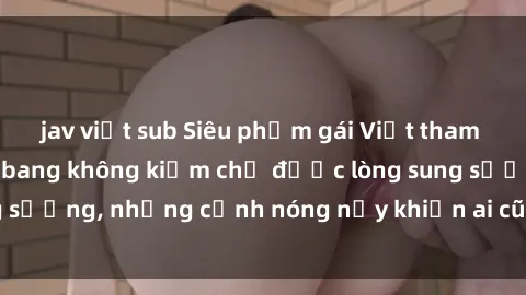jav việt sub Siêu phẩm gái Việt tham gia trong buổi gangbang không kiềm chế được lòng sung sướng, những cảnh nóng nảy khiến ai cũng phải mãn nhãn