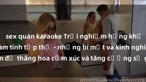sex quán karaoke Trải nghiệm hứng khởi cùng với việc làm tình tập thể - những bí mật và kinh nghiệm để thăng hoa cảm xúc và tăng cường sự gắn kết trong mối quan hệ