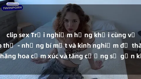 clip sex Trải nghiệm hứng khởi cùng với việc làm tình tập thể - những bí mật và kinh nghiệm để thăng hoa cảm xúc và tăng cường sự gắn kết trong mối quan hệ