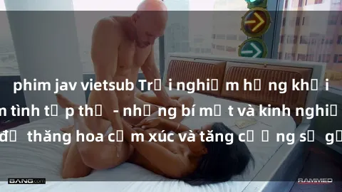 phim jav vietsub Trải nghiệm hứng khởi cùng với việc làm tình tập thể - những bí mật và kinh nghiệm để thăng hoa cảm xúc và tăng cường sự gắn kết trong mối quan hệ