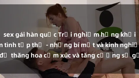 sex gái hàn quốc Trải nghiệm hứng khởi cùng với việc làm tình tập thể - những bí mật và kinh nghiệm để thăng hoa cảm xúc và tăng cường sự gắn kết trong mối quan hệ