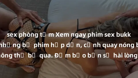 sex phòng tắm Xem ngay phim sex bukkake hàng đầu với những bộ phim hấp dẫn, cảnh quay nóng bỏng không thể bỏ qua. Đảm bảo bạn sẽ hài lòng với trải nghiệm mới lạ này!