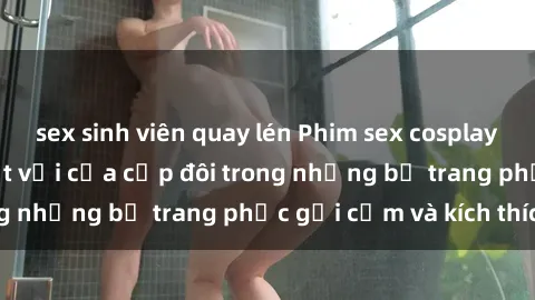 sex sinh viên quay lén Phim sex cosplay: Trải nghiệm tuyệt vời của cặp đôi trong những bộ trang phục gợi cảm và kích thích