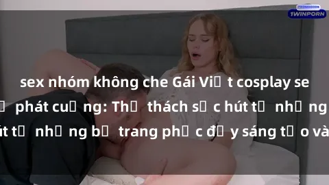 sex nhóm không che Gái Việt cosplay sexy khiến fan hâm mộ phát cuồng: Thử thách sức hút từ những bộ trang phục đầy sáng tạo và quyến rũ!