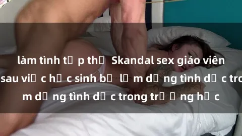 làm tình tập thể Skandal sex giáo viên: Sự thật đằng sau việc học sinh bị lạm dụng tình dục trong trường học